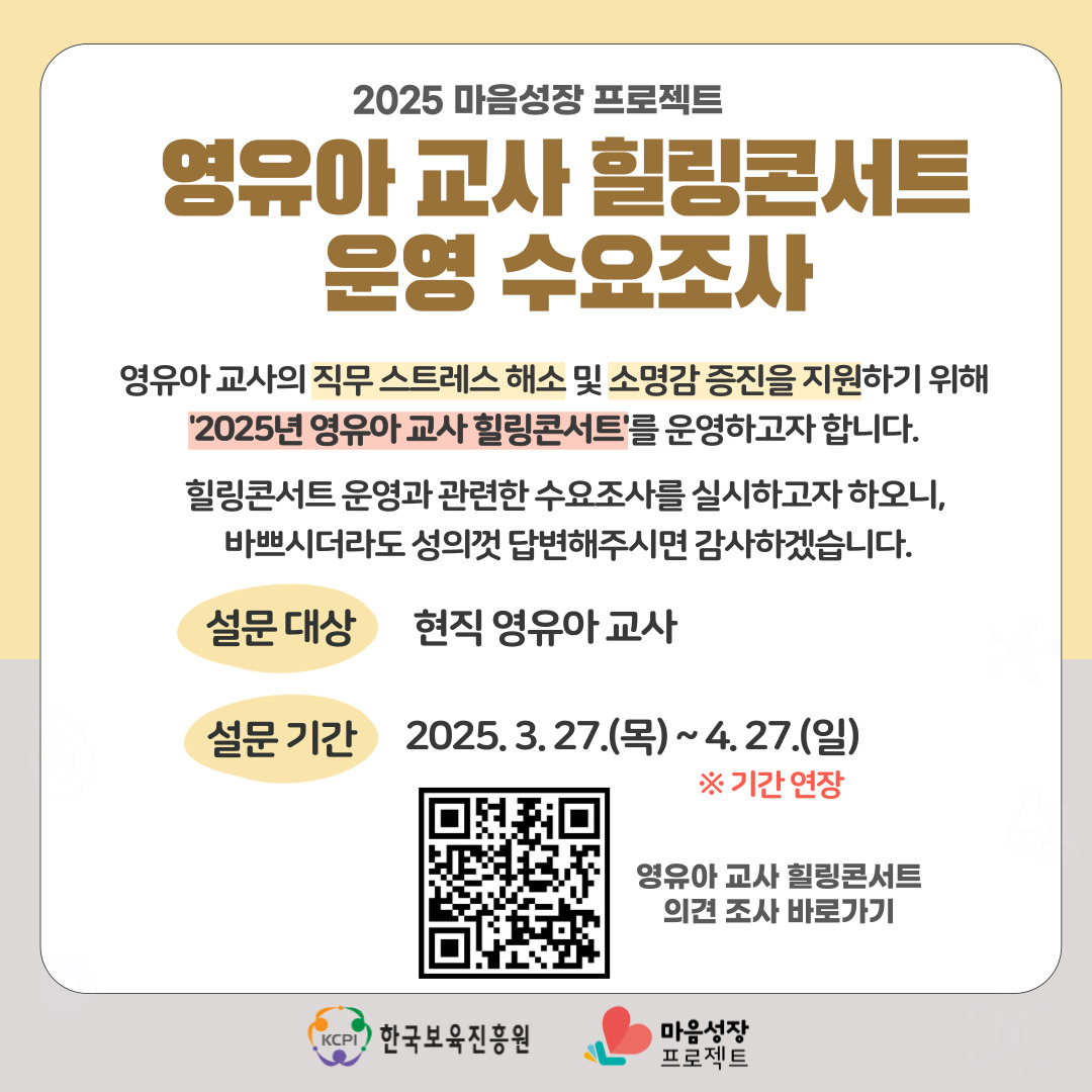 2025 마음성장 프로젝트
영유아 교사 힐링콘서트
운영 수요조사
영유아 교사의 직무 스트레스 해소 및 소명감 증진을 지원하기 위해
'2025년 영유아 교사 힐링콘서트'를 운영하고자 합니다. 
힐링콘서트 운영고 관련한 수요조사를 실시하고자 하오니, 
바쁘시더라도 성의껏 답변해주시면 감사하겠습니다.
설문 대상  현직 영유아 교사
설문 기간  2025.3.27.(목) ~ 4.27.(일)
※기간연장
영유아 교사 힐링콘서트
의견 조사 바로가기
한국보육진흥원 마음성장프로젝트